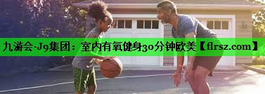 九游会·J9集团：室内有氧健身30分钟欧美