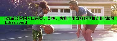 j9九游会官网入口首页:吴雍:为推广体育放弃电机专业也值得